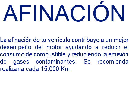 AFINACIÓN La afinación de tu vehículo contribuye a un mejor desempeño del motor ayudando a reducir el consumo de combustible y reduciendo la emisión de gases contaminantes. Se recomienda realizarla cada 15,000 Km.