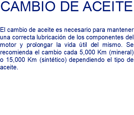 CAMBIO DE ACEITE El cambio de aceite es necesario para mantener una correcta lubricación de los componentes del motor y prolongar la vida útil del mismo. Se recomienda el cambio cada 5,000 Km (mineral) o 15,000 Km (sintético) dependiendo el tipo de aceite.