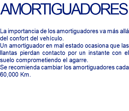 AMORTIGUADORES La importancia de los amortiguadores va más allá del confort del vehículo. Un amortiguador en mal estado ocasiona que las llantas pierdan contacto por un instante con el suelo comprometiendo el agarre. Se recomienda cambiar los amortiguadores cada 60,000 Km.