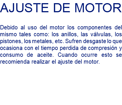 AJUSTE DE MOTOR Debido al uso del motor los componentes del mismo tales como: los anillos, las válvulas, los pistones, los metales, etc. Sufren desgaste lo que ocasiona con el tiempo perdida de compresión y consumo de aceite. Cuando ocurre esto se recomienda realizar el ajuste del motor.