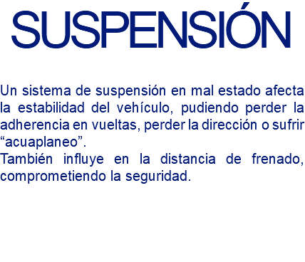 SUSPENSIÓN Un sistema de suspensión en mal estado afecta la estabilidad del vehículo, pudiendo perder la adherencia en vueltas, perder la dirección o sufrir “acuaplaneo”. También influye en la distancia de frenado, comprometiendo la seguridad.